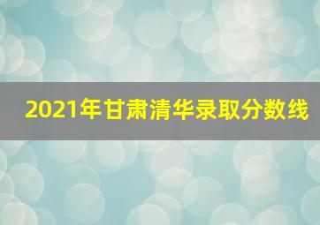 2021年甘肃清华录取分数线