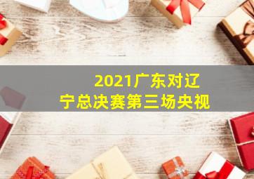 2021广东对辽宁总决赛第三场央视