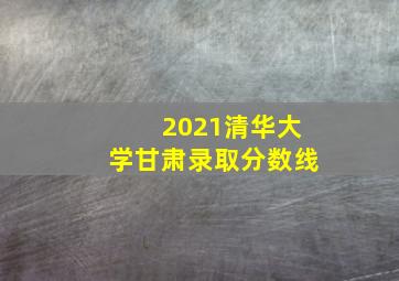 2021清华大学甘肃录取分数线