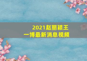 2021赵丽颖王一博最新消息视频