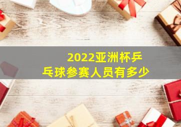 2022亚洲杯乒乓球参赛人员有多少