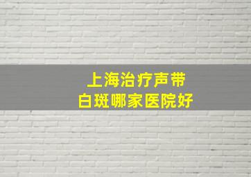 上海治疗声带白斑哪家医院好