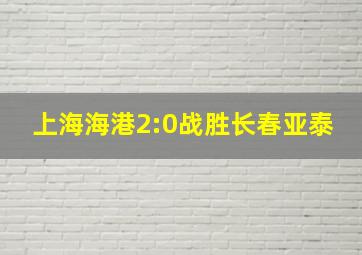 上海海港2:0战胜长春亚泰