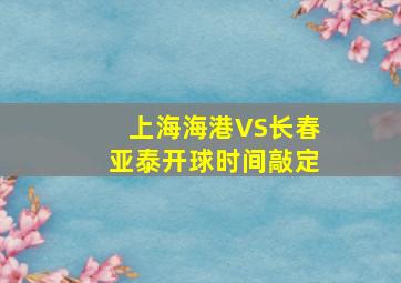 上海海港VS长春亚泰开球时间敲定