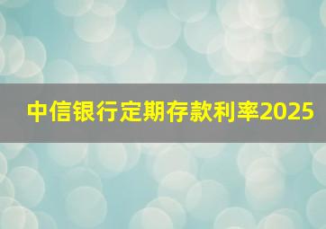 中信银行定期存款利率2025