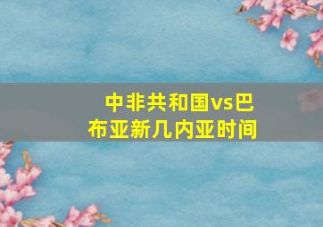 中非共和国vs巴布亚新几内亚时间