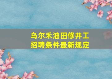 乌尔禾油田修井工招聘条件最新规定