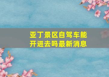 亚丁景区自驾车能开进去吗最新消息