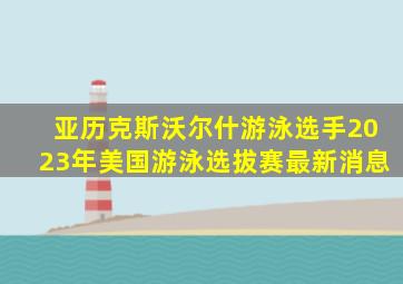 亚历克斯沃尔什游泳选手2023年美国游泳选拔赛最新消息