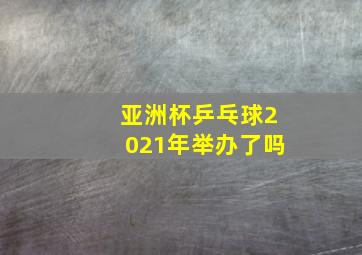 亚洲杯乒乓球2021年举办了吗