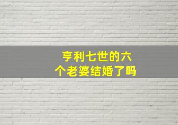 亨利七世的六个老婆结婚了吗