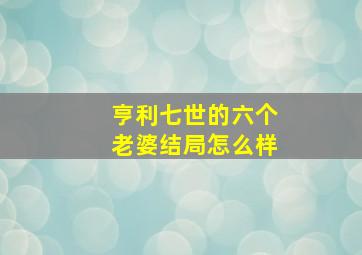 亨利七世的六个老婆结局怎么样