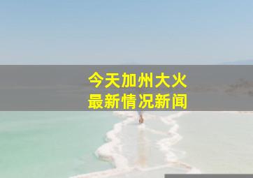 今天加州大火最新情况新闻