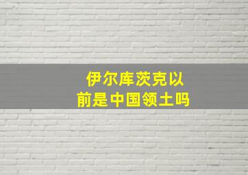 伊尔库茨克以前是中国领土吗