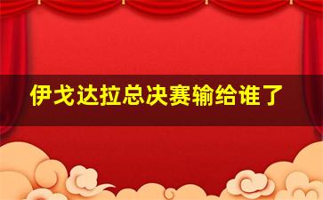 伊戈达拉总决赛输给谁了