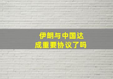 伊朗与中国达成重要协议了吗