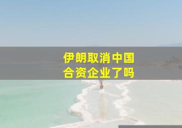 伊朗取消中国合资企业了吗