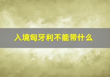 入境匈牙利不能带什么