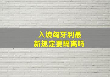 入境匈牙利最新规定要隔离吗