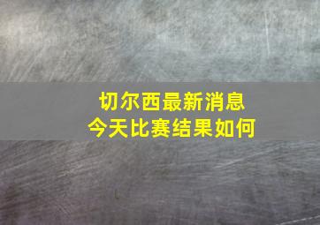 切尔西最新消息今天比赛结果如何