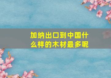 加纳出口到中国什么样的木材最多呢