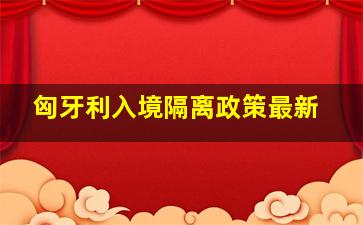 匈牙利入境隔离政策最新