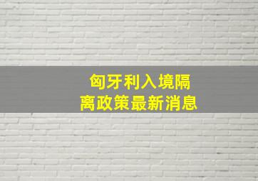 匈牙利入境隔离政策最新消息