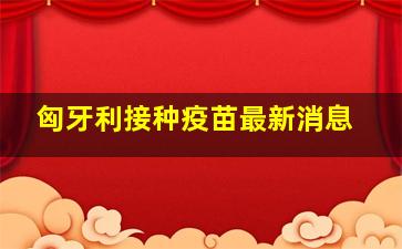 匈牙利接种疫苗最新消息