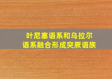 叶尼塞语系和乌拉尔语系融合形成突厥语族