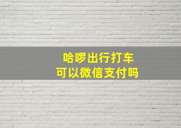 哈啰出行打车可以微信支付吗