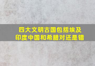 四大文明古国包括埃及印度中国和希腊对还是错