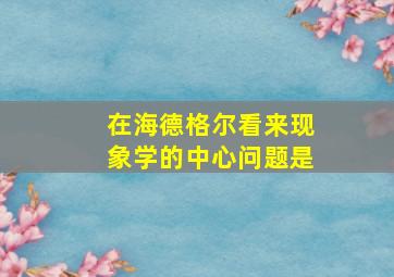 在海德格尔看来现象学的中心问题是