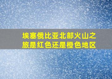 埃塞俄比亚北部火山之旅是红色还是橙色地区