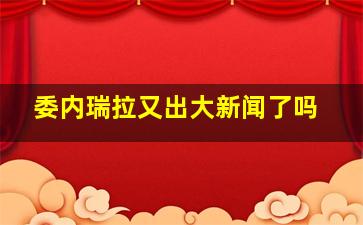 委内瑞拉又出大新闻了吗