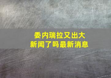 委内瑞拉又出大新闻了吗最新消息