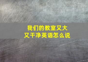 我们的教室又大又干净英语怎么说