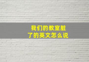 我们的教室脏了的英文怎么说