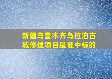 新疆乌鲁木齐乌拉泊古城修建项目是谁中标的