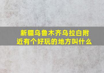 新疆乌鲁木齐乌拉白附近有个好玩的地方叫什么