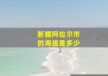 新疆阿拉尔市的海拔是多少