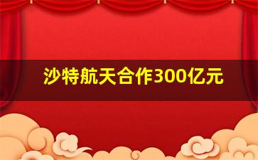 沙特航天合作300亿元