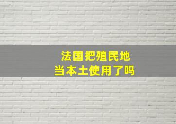 法国把殖民地当本土使用了吗