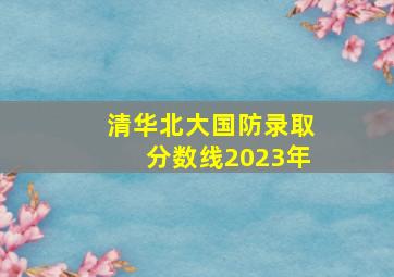 清华北大国防录取分数线2023年