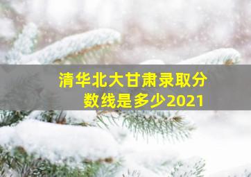 清华北大甘肃录取分数线是多少2021