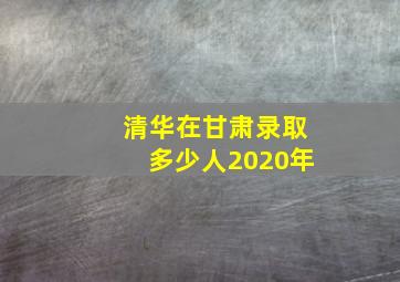 清华在甘肃录取多少人2020年