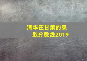 清华在甘肃的录取分数线2019