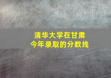 清华大学在甘肃今年录取的分数线