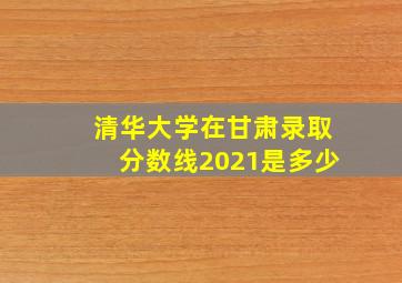 清华大学在甘肃录取分数线2021是多少