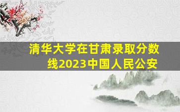 清华大学在甘肃录取分数线2023中国人民公安