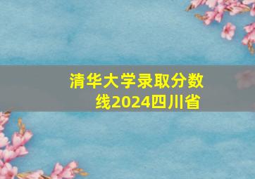 清华大学录取分数线2024四川省